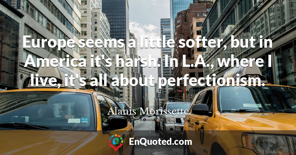 Europe seems a little softer, but in America it's harsh. In L.A., where I live, it's all about perfectionism.