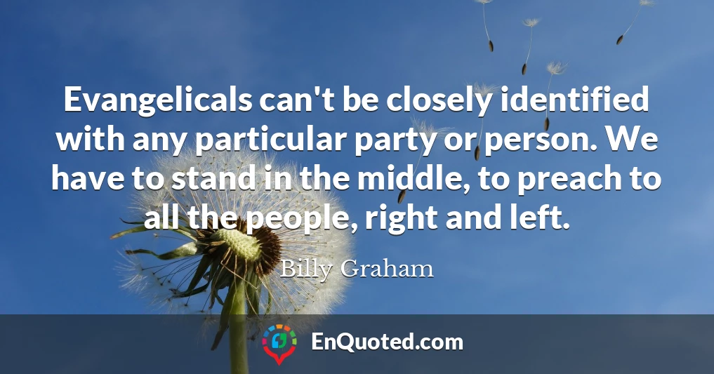 Evangelicals can't be closely identified with any particular party or person. We have to stand in the middle, to preach to all the people, right and left.