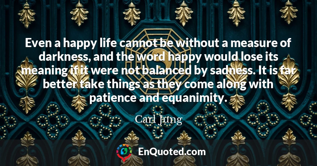 Even a happy life cannot be without a measure of darkness, and the word happy would lose its meaning if it were not balanced by sadness. It is far better take things as they come along with patience and equanimity.