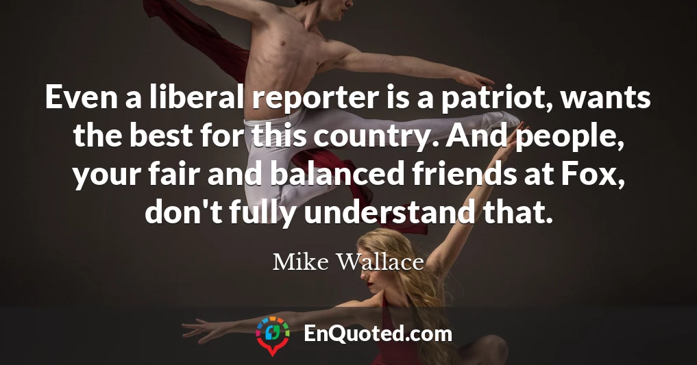 Even a liberal reporter is a patriot, wants the best for this country. And people, your fair and balanced friends at Fox, don't fully understand that.