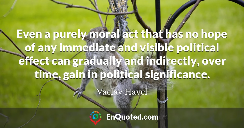 Even a purely moral act that has no hope of any immediate and visible political effect can gradually and indirectly, over time, gain in political significance.