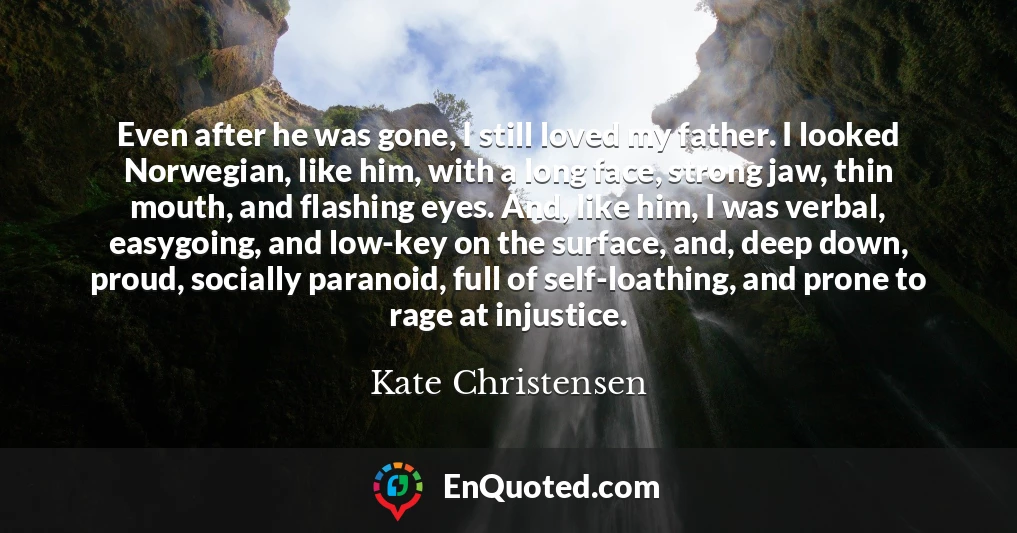 Even after he was gone, I still loved my father. I looked Norwegian, like him, with a long face, strong jaw, thin mouth, and flashing eyes. And, like him, I was verbal, easygoing, and low-key on the surface, and, deep down, proud, socially paranoid, full of self-loathing, and prone to rage at injustice.