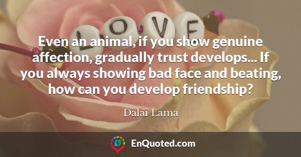 Even an animal, if you show genuine affection, gradually trust develops... If you always showing bad face and beating, how can you develop friendship?