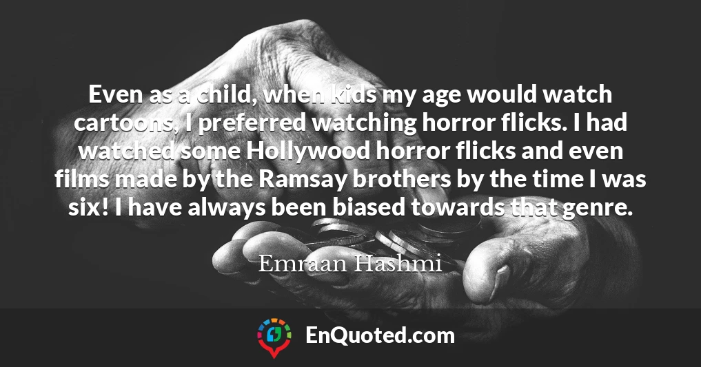 Even as a child, when kids my age would watch cartoons, I preferred watching horror flicks. I had watched some Hollywood horror flicks and even films made by the Ramsay brothers by the time I was six! I have always been biased towards that genre.