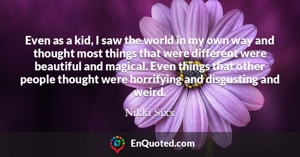 Even as a kid, I saw the world in my own way and thought most things that were different were beautiful and magical. Even things that other people thought were horrifying and disgusting and weird.