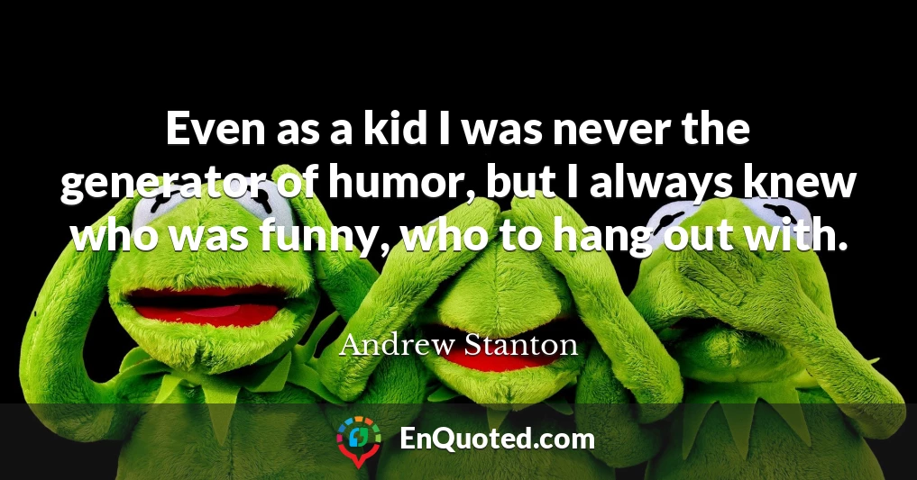 Even as a kid I was never the generator of humor, but I always knew who was funny, who to hang out with.