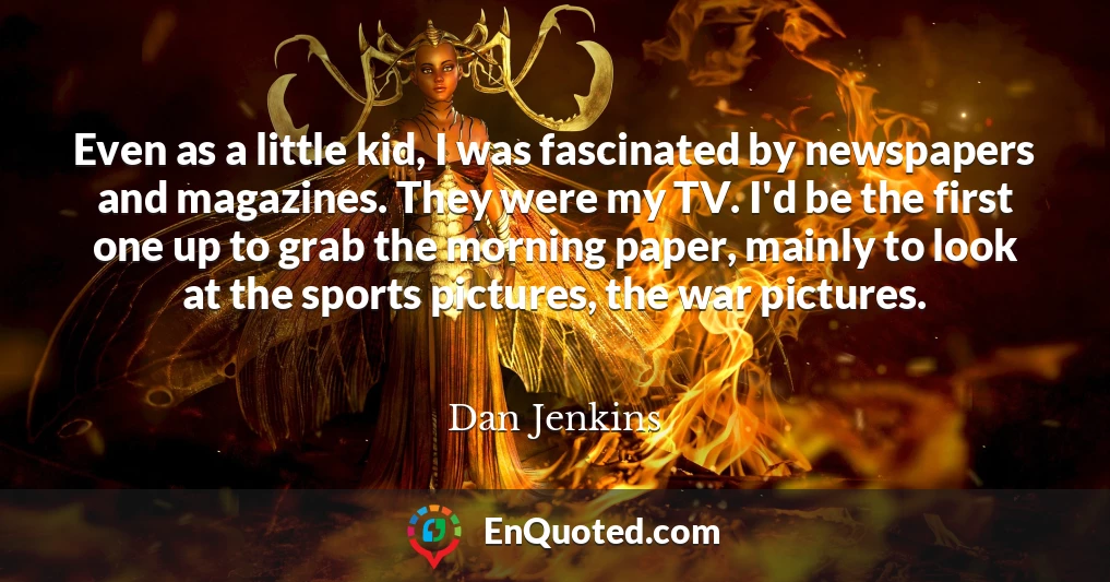 Even as a little kid, I was fascinated by newspapers and magazines. They were my TV. I'd be the first one up to grab the morning paper, mainly to look at the sports pictures, the war pictures.