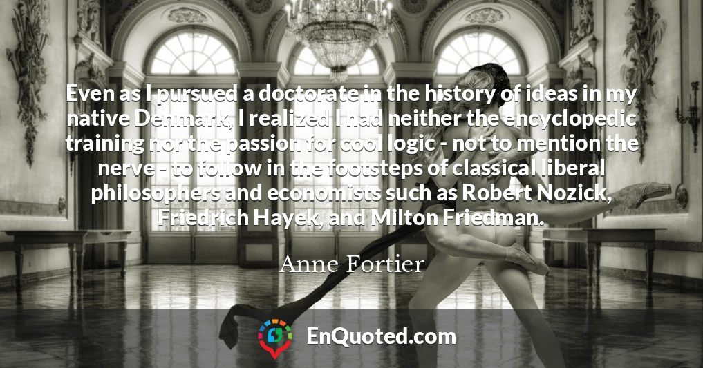 Even as I pursued a doctorate in the history of ideas in my native Denmark, I realized I had neither the encyclopedic training nor the passion for cool logic - not to mention the nerve - to follow in the footsteps of classical liberal philosophers and economists such as Robert Nozick, Friedrich Hayek, and Milton Friedman.