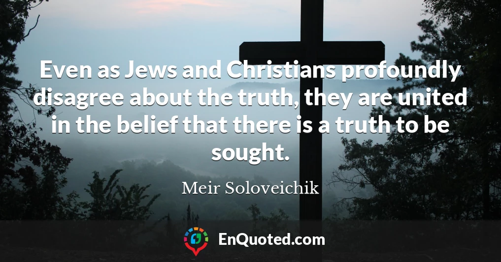 Even as Jews and Christians profoundly disagree about the truth, they are united in the belief that there is a truth to be sought.