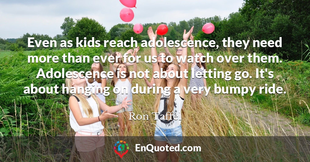 Even as kids reach adolescence, they need more than ever for us to watch over them. Adolescence is not about letting go. It's about hanging on during a very bumpy ride.