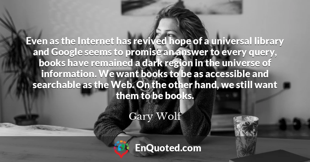 Even as the Internet has revived hope of a universal library and Google seems to promise an answer to every query, books have remained a dark region in the universe of information. We want books to be as accessible and searchable as the Web. On the other hand, we still want them to be books.