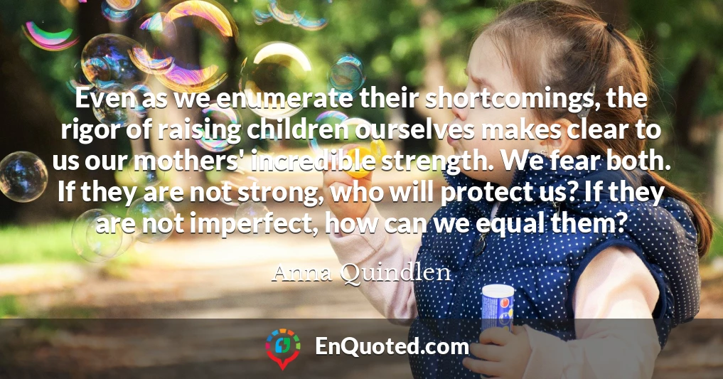 Even as we enumerate their shortcomings, the rigor of raising children ourselves makes clear to us our mothers' incredible strength. We fear both. If they are not strong, who will protect us? If they are not imperfect, how can we equal them?