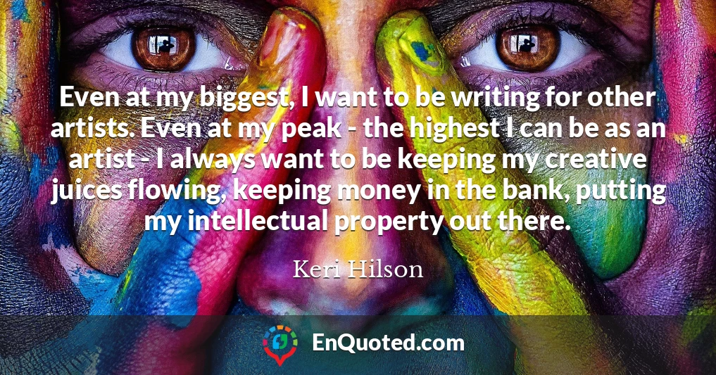 Even at my biggest, I want to be writing for other artists. Even at my peak - the highest I can be as an artist - I always want to be keeping my creative juices flowing, keeping money in the bank, putting my intellectual property out there.