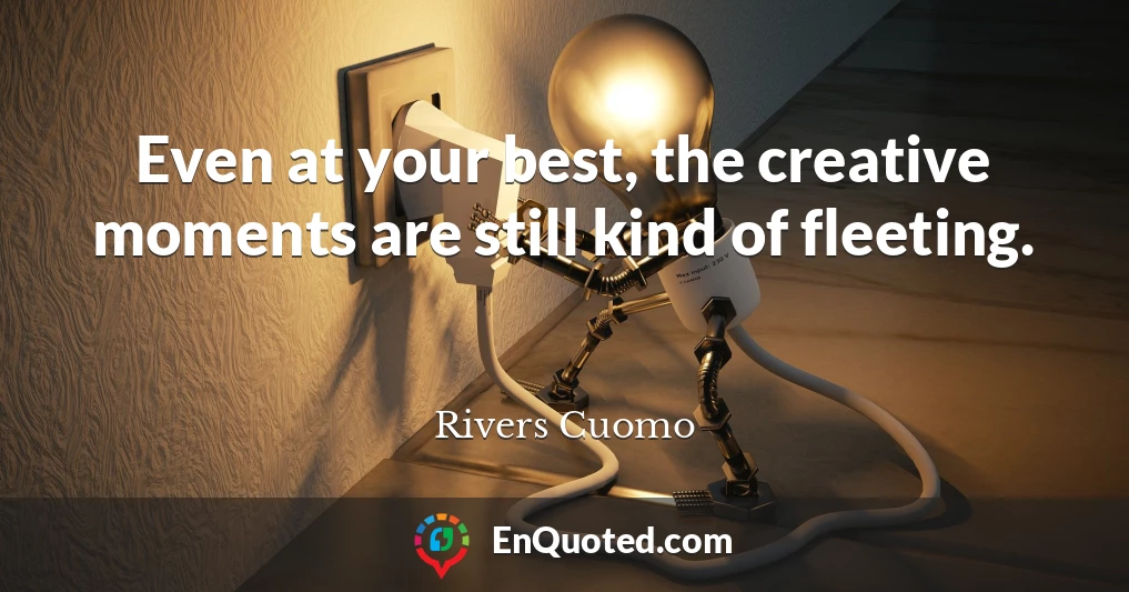 Even at your best, the creative moments are still kind of fleeting.