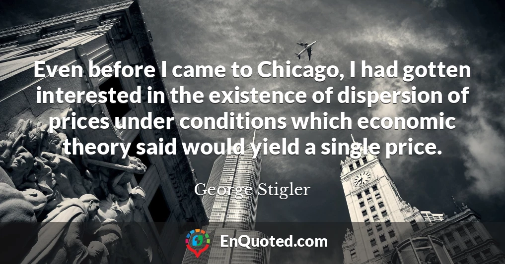 Even before I came to Chicago, I had gotten interested in the existence of dispersion of prices under conditions which economic theory said would yield a single price.
