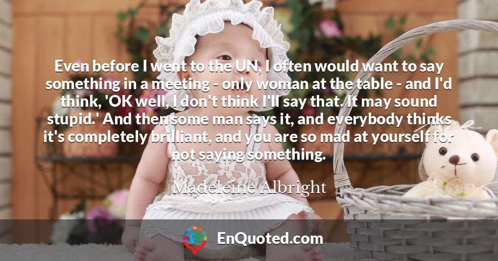 Even before I went to the UN, I often would want to say something in a meeting - only woman at the table - and I'd think, 'OK well, I don't think I'll say that. It may sound stupid.' And then some man says it, and everybody thinks it's completely brilliant, and you are so mad at yourself for not saying something.