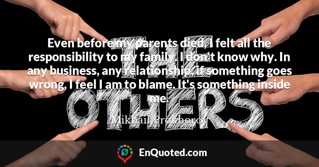 Even before my parents died, I felt all the responsibility to my family. I don't know why. In any business, any relationship, if something goes wrong, I feel I am to blame. It's something inside me.