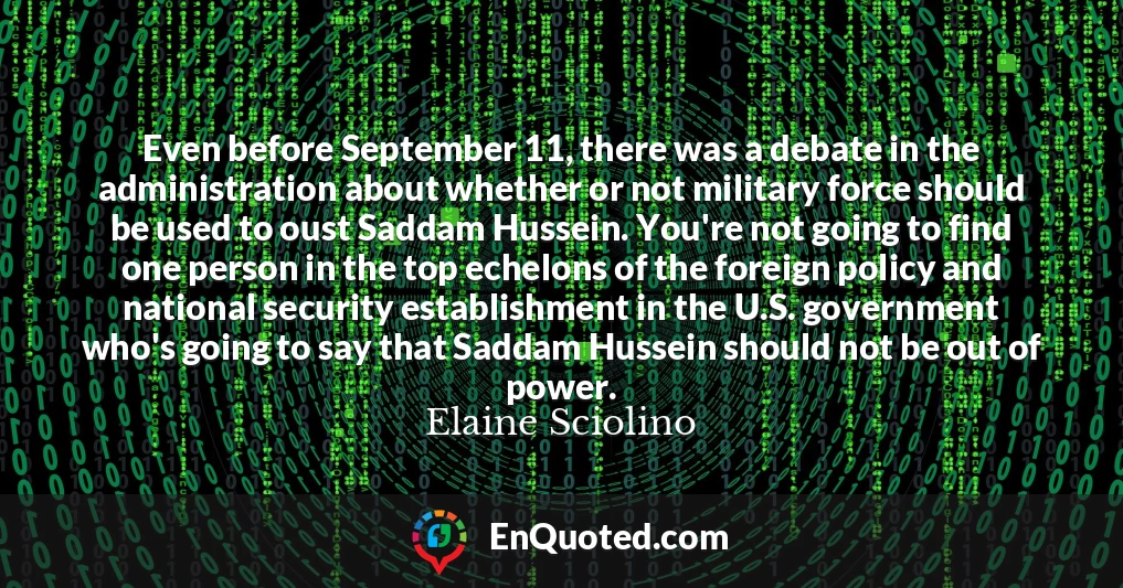 Even before September 11, there was a debate in the administration about whether or not military force should be used to oust Saddam Hussein. You're not going to find one person in the top echelons of the foreign policy and national security establishment in the U.S. government who's going to say that Saddam Hussein should not be out of power.