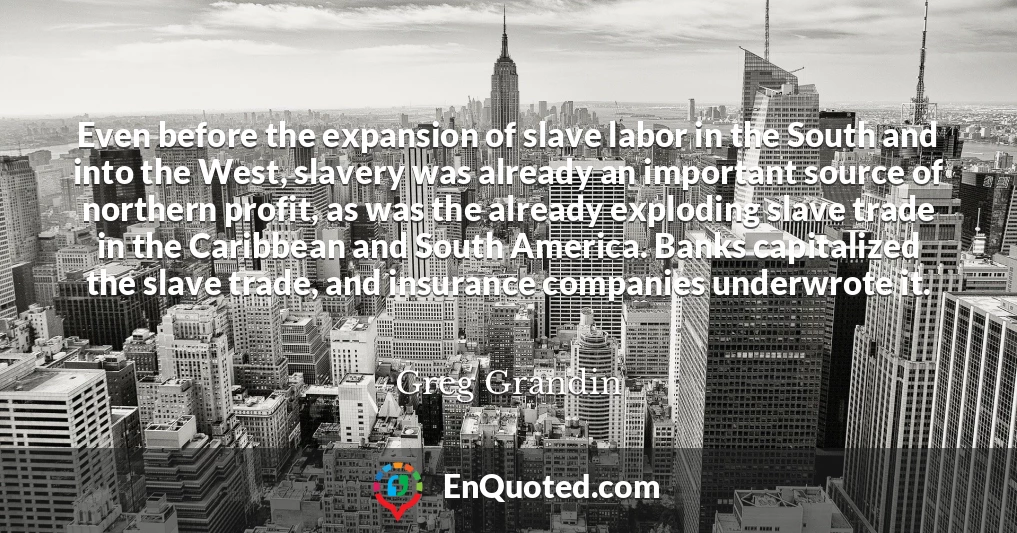 Even before the expansion of slave labor in the South and into the West, slavery was already an important source of northern profit, as was the already exploding slave trade in the Caribbean and South America. Banks capitalized the slave trade, and insurance companies underwrote it.