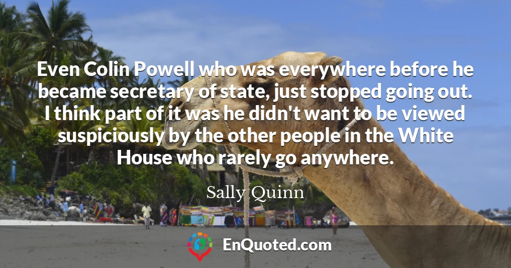 Even Colin Powell who was everywhere before he became secretary of state, just stopped going out. I think part of it was he didn't want to be viewed suspiciously by the other people in the White House who rarely go anywhere.