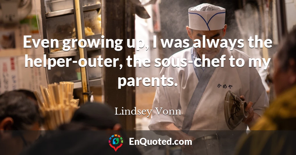 Even growing up, I was always the helper-outer, the sous-chef to my parents.