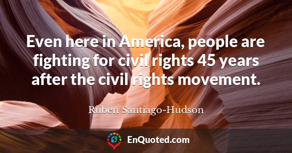 Even here in America, people are fighting for civil rights 45 years after the civil rights movement.