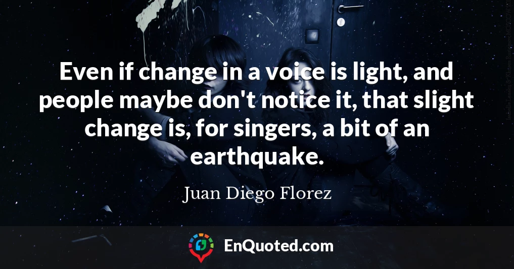 Even if change in a voice is light, and people maybe don't notice it, that slight change is, for singers, a bit of an earthquake.