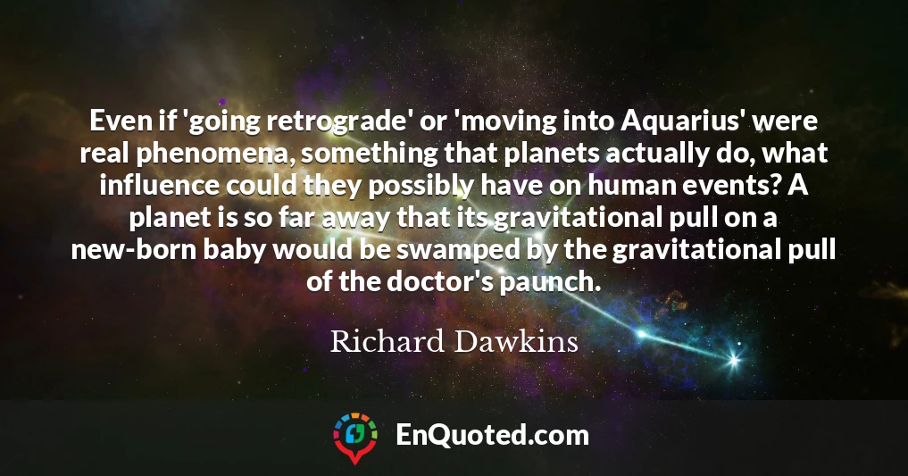 Even if 'going retrograde' or 'moving into Aquarius' were real phenomena, something that planets actually do, what influence could they possibly have on human events? A planet is so far away that its gravitational pull on a new-born baby would be swamped by the gravitational pull of the doctor's paunch.