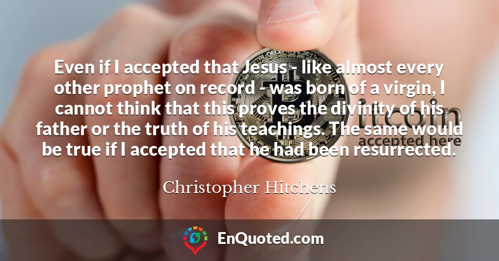 Even if I accepted that Jesus - like almost every other prophet on record - was born of a virgin, I cannot think that this proves the divinity of his father or the truth of his teachings. The same would be true if I accepted that he had been resurrected.