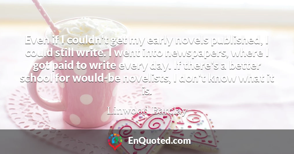 Even if I couldn't get my early novels published, I could still write. I went into newspapers, where I got paid to write every day. If there's a better school for would-be novelists, I don't know what it is.