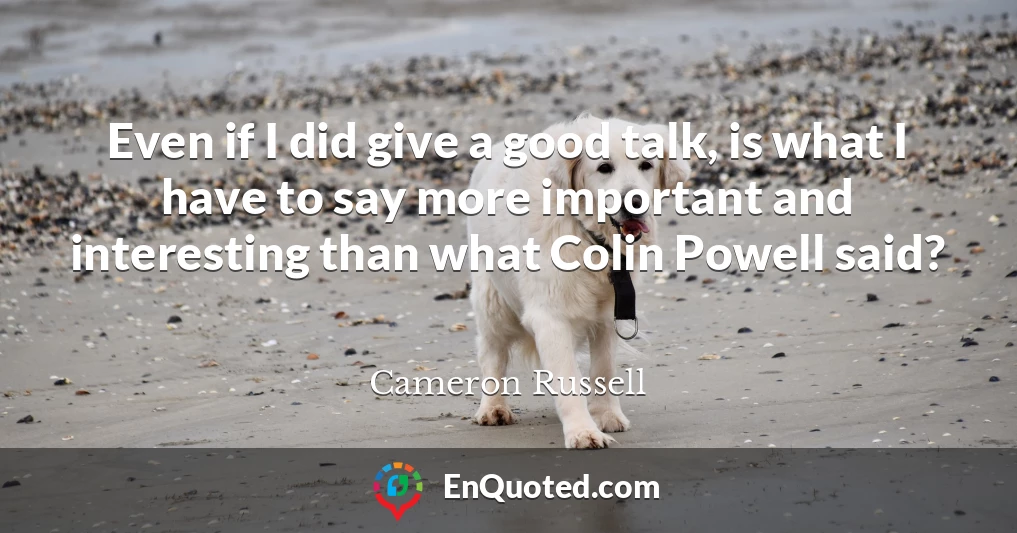 Even if I did give a good talk, is what I have to say more important and interesting than what Colin Powell said?