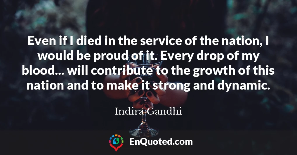 Even if I died in the service of the nation, I would be proud of it. Every drop of my blood... will contribute to the growth of this nation and to make it strong and dynamic.