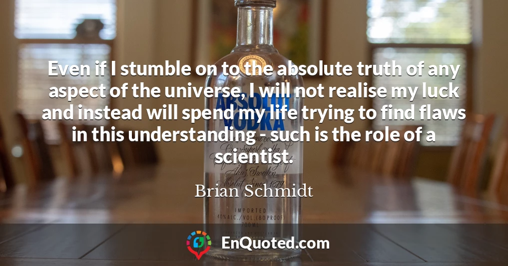 Even if I stumble on to the absolute truth of any aspect of the universe, I will not realise my luck and instead will spend my life trying to find flaws in this understanding - such is the role of a scientist.