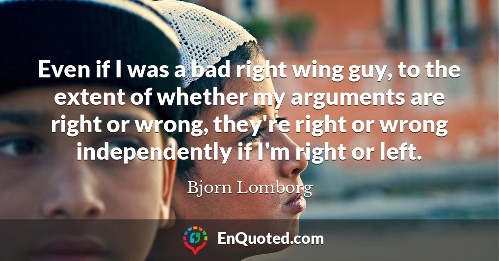 Even if I was a bad right wing guy, to the extent of whether my arguments are right or wrong, they're right or wrong independently if I'm right or left.