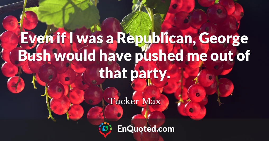 Even if I was a Republican, George Bush would have pushed me out of that party.