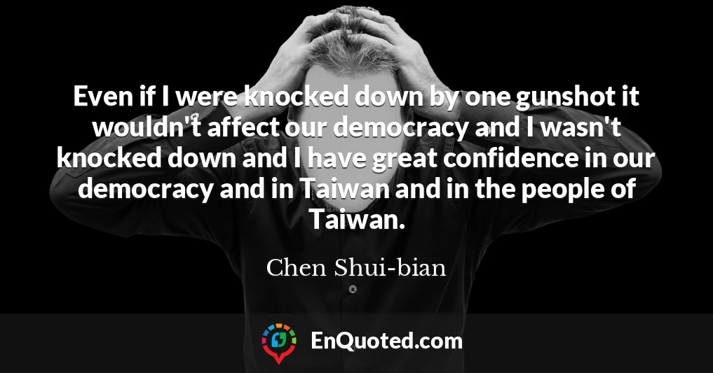 Even if I were knocked down by one gunshot it wouldn't affect our democracy and I wasn't knocked down and I have great confidence in our democracy and in Taiwan and in the people of Taiwan.