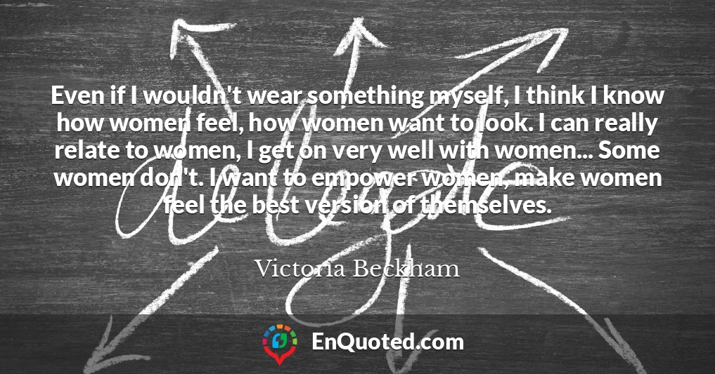 Even if I wouldn't wear something myself, I think I know how women feel, how women want to look. I can really relate to women, I get on very well with women... Some women don't. I want to empower women, make women feel the best version of themselves.