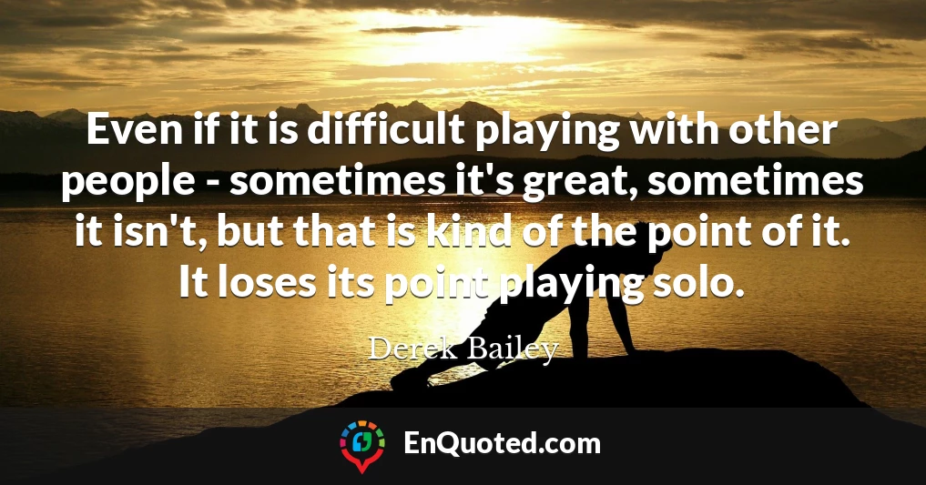 Even if it is difficult playing with other people - sometimes it's great, sometimes it isn't, but that is kind of the point of it. It loses its point playing solo.
