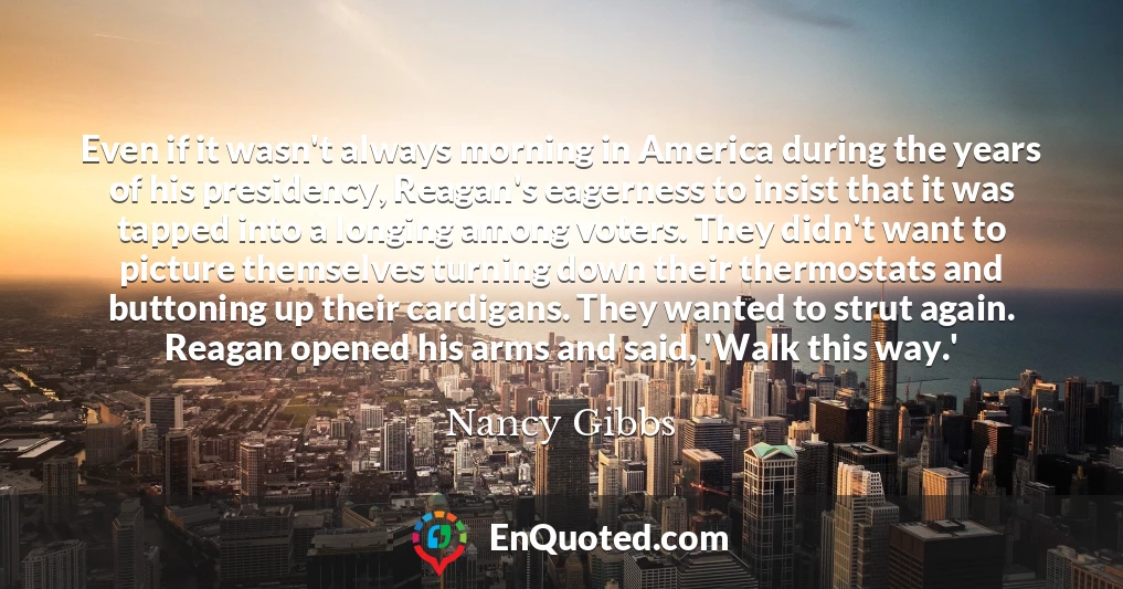 Even if it wasn't always morning in America during the years of his presidency, Reagan's eagerness to insist that it was tapped into a longing among voters. They didn't want to picture themselves turning down their thermostats and buttoning up their cardigans. They wanted to strut again. Reagan opened his arms and said, 'Walk this way.'