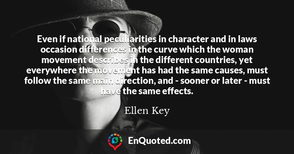 Even if national peculiarities in character and in laws occasion differences in the curve which the woman movement describes in the different countries, yet everywhere the movement has had the same causes, must follow the same main direction, and - sooner or later - must have the same effects.