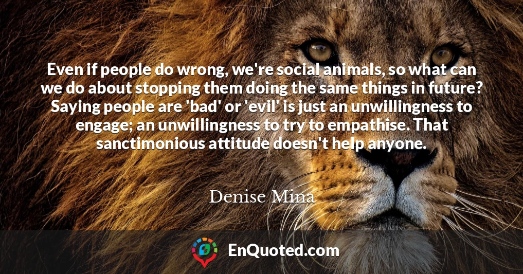 Even if people do wrong, we're social animals, so what can we do about stopping them doing the same things in future? Saying people are 'bad' or 'evil' is just an unwillingness to engage; an unwillingness to try to empathise. That sanctimonious attitude doesn't help anyone.