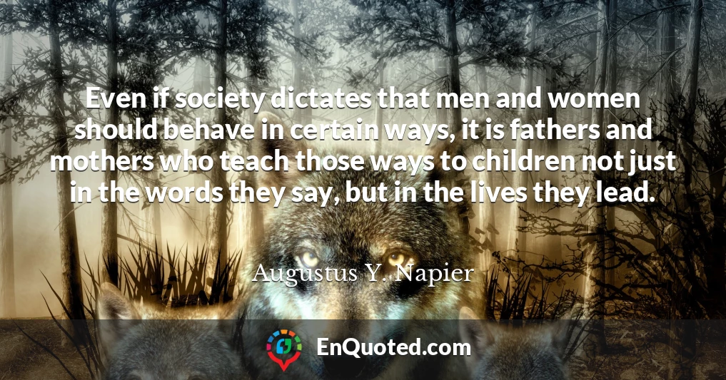 Even if society dictates that men and women should behave in certain ways, it is fathers and mothers who teach those ways to children not just in the words they say, but in the lives they lead.
