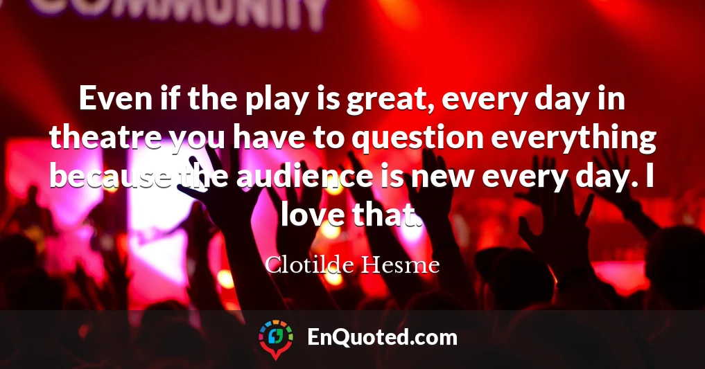 Even if the play is great, every day in theatre you have to question everything because the audience is new every day. I love that.