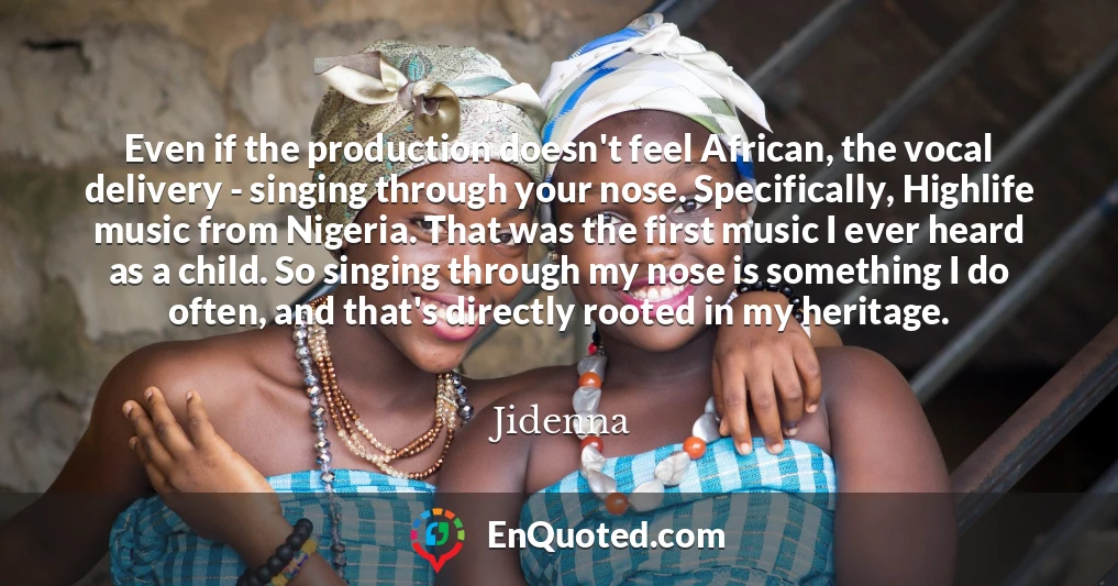Even if the production doesn't feel African, the vocal delivery - singing through your nose. Specifically, Highlife music from Nigeria. That was the first music I ever heard as a child. So singing through my nose is something I do often, and that's directly rooted in my heritage.