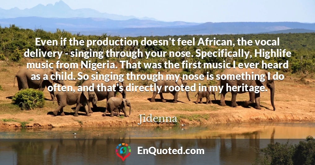 Even if the production doesn't feel African, the vocal delivery - singing through your nose. Specifically, Highlife music from Nigeria. That was the first music I ever heard as a child. So singing through my nose is something I do often, and that's directly rooted in my heritage.