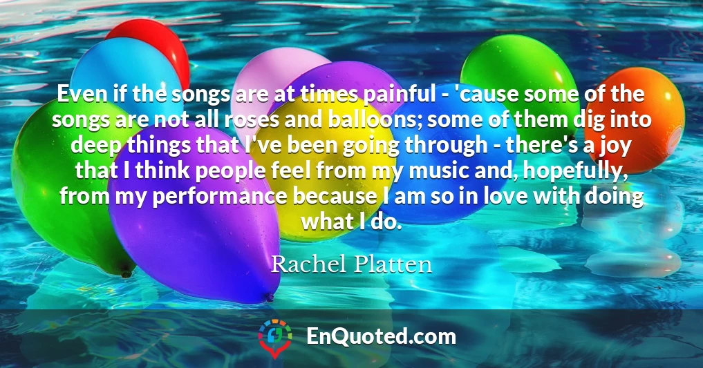 Even if the songs are at times painful - 'cause some of the songs are not all roses and balloons; some of them dig into deep things that I've been going through - there's a joy that I think people feel from my music and, hopefully, from my performance because I am so in love with doing what I do.