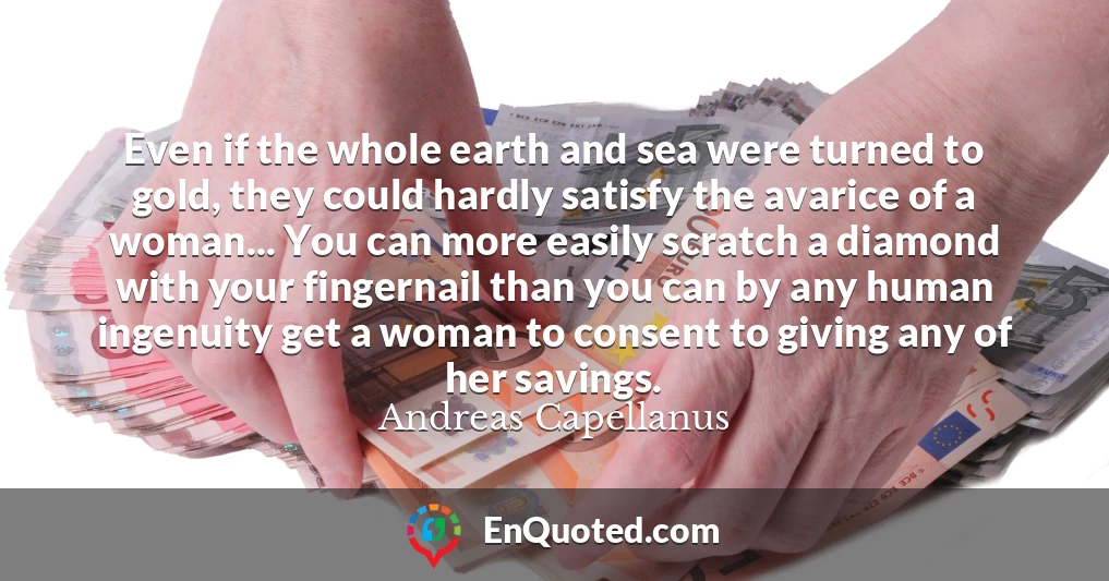 Even if the whole earth and sea were turned to gold, they could hardly satisfy the avarice of a woman... You can more easily scratch a diamond with your fingernail than you can by any human ingenuity get a woman to consent to giving any of her savings.