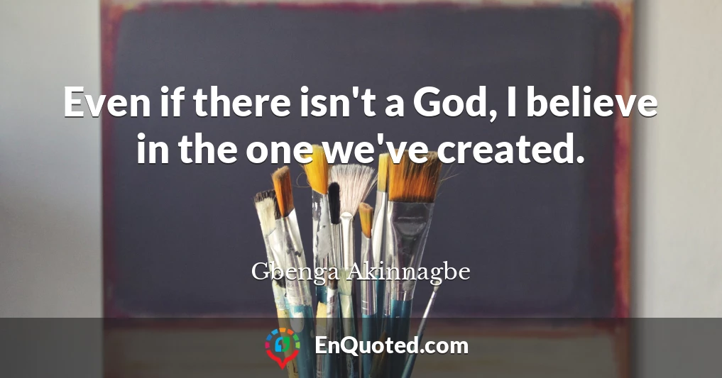 Even if there isn't a God, I believe in the one we've created.