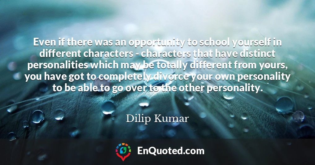 Even if there was an opportunity to school yourself in different characters - characters that have distinct personalities which may be totally different from yours, you have got to completely divorce your own personality to be able to go over to the other personality.