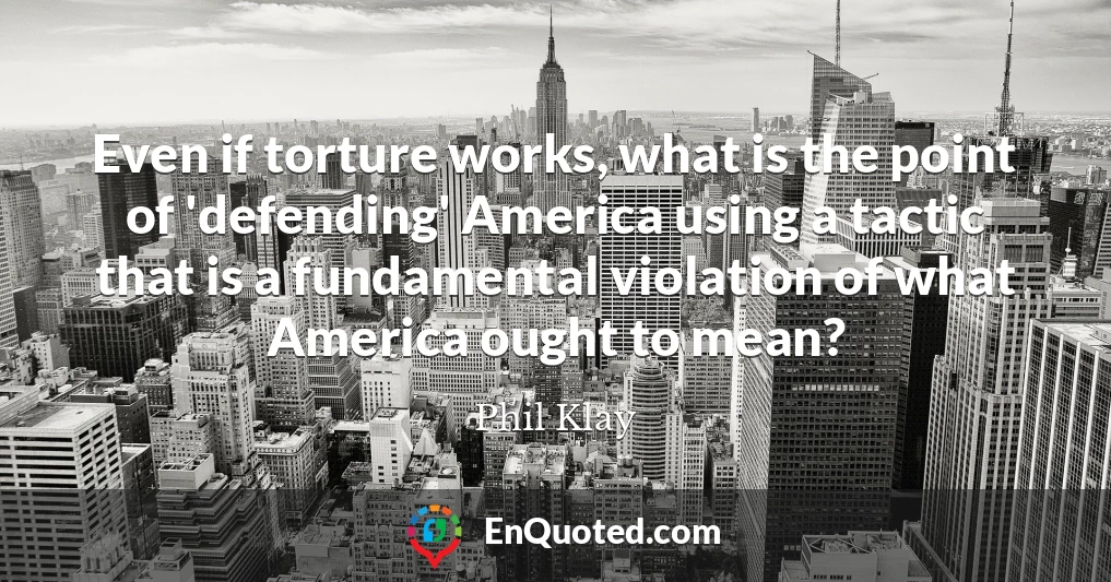Even if torture works, what is the point of 'defending' America using a tactic that is a fundamental violation of what America ought to mean?